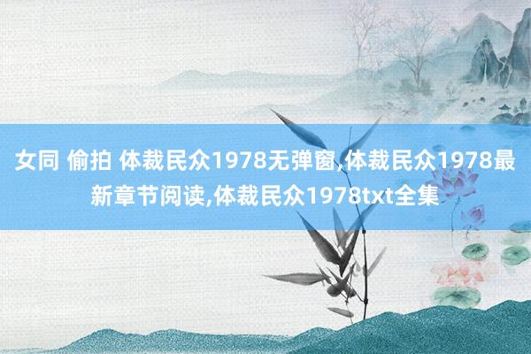 女同 偷拍 体裁民众1978无弹窗，体裁民众1978最新章节阅读，体裁民众1978txt全集