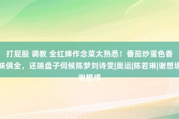 打屁股 调教 全红婵作念菜太熟悉！番茄炒蛋色香味俱全，还端盘子伺候陈梦刘诗雯|奥运|陈若琳|谢想埸