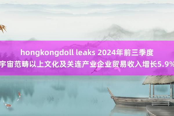 hongkongdoll leaks 2024年前三季度宇宙范畴以上文化及关连产业企业贸易收入增长5.9%