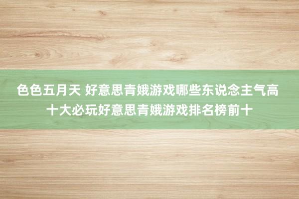 色色五月天 好意思青娥游戏哪些东说念主气高 十大必玩好意思青娥游戏排名榜前十