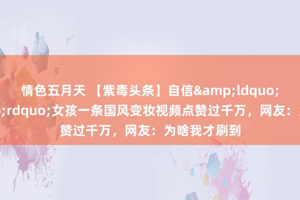 情色五月天 【紫毒头条】自信&ldquo;方圆脸&rdquo;女孩一条国风变妆视频点赞过千万，网友：为啥我才刷到