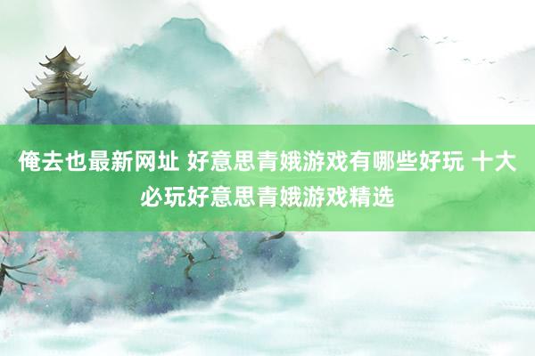 俺去也最新网址 好意思青娥游戏有哪些好玩 十大必玩好意思青娥游戏精选