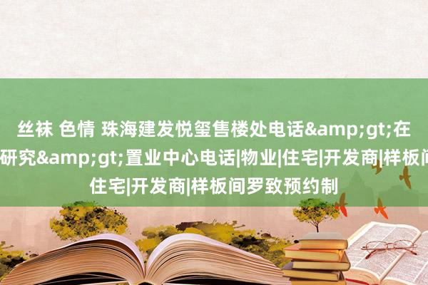 丝袜 色情 珠海建发悦玺售楼处电话&gt;在售户型/价钱研究&gt;置业中心电话|物业|住宅|开发商|样板间罗致预约制