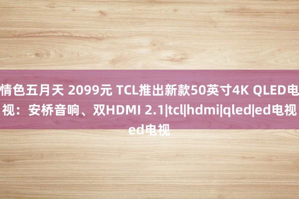 情色五月天 2099元 TCL推出新款50英寸4K QLED电视：安桥音响、双HDMI 2.1|tcl|hdmi|qled|ed电视