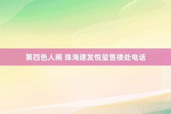 第四色人阁 珠海建发悦玺售楼处电话