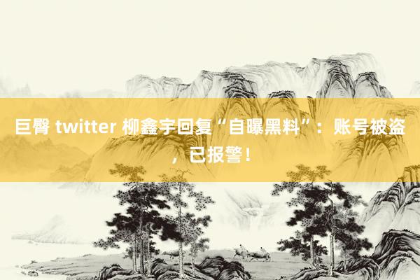 巨臀 twitter 柳鑫宇回复“自曝黑料”：账号被盗，已报警！