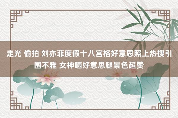 走光 偷拍 刘亦菲度假十八宫格好意思照上热搜引围不雅 女神晒好意思腿景色超赞