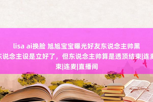 lisa ai换脸 旭旭宝宝曝光好友东说念主帅黑料，他东说念主设是立好了，但东说念主帅算是透顶结束|连麦|直播间