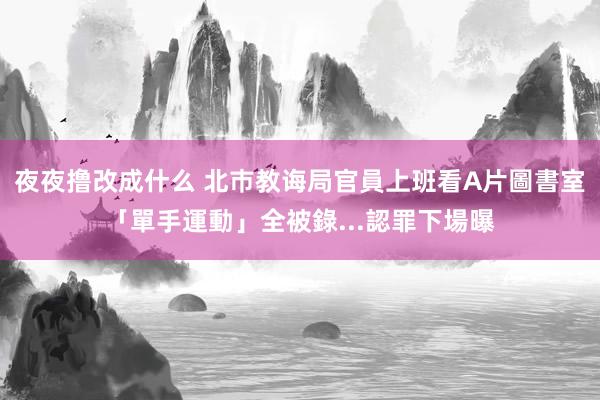 夜夜撸改成什么 北巿教诲局官員上班看A片　圖書室「單手運動」全被錄...認罪下場曝