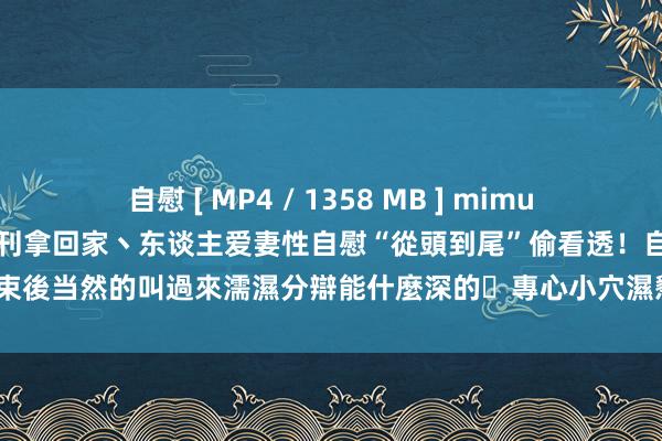 自慰 [ MP4 / 1358 MB ] mimu 018暗暗把我丟掉性色情書刊拿回家丶东谈主爱妻性自慰“從頭到尾”偷看透！自慰結束後当然的叫過來濡濕分辯能什麼深的ˋ專心小穴濕懇求穿著我的肉棒！1135】【VIP