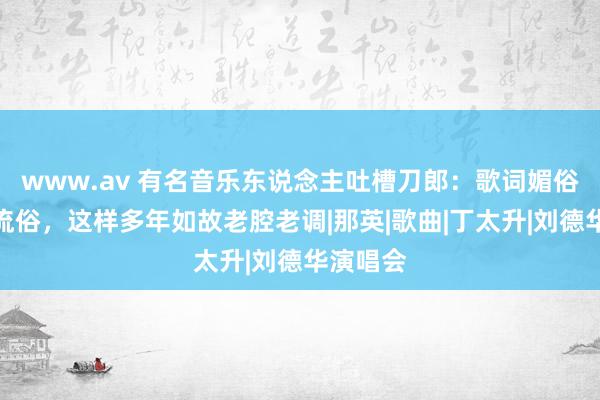 www.av 有名音乐东说念主吐槽刀郎：歌词媚俗、旋律流俗，这样多年如故老腔老调|那英|歌曲|丁太升|刘德华演唱会