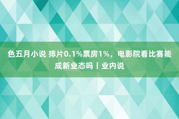 色五月小说 排片0.1%票房1%，电影院看比赛能成新业态吗丨业内说