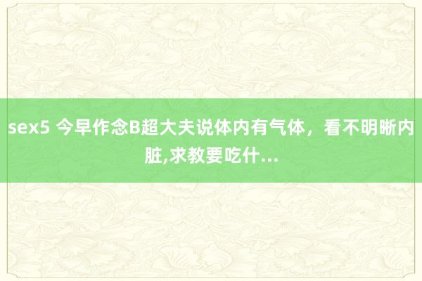 sex5 今早作念B超大夫说体内有气体，看不明晰内脏，求教要吃什...