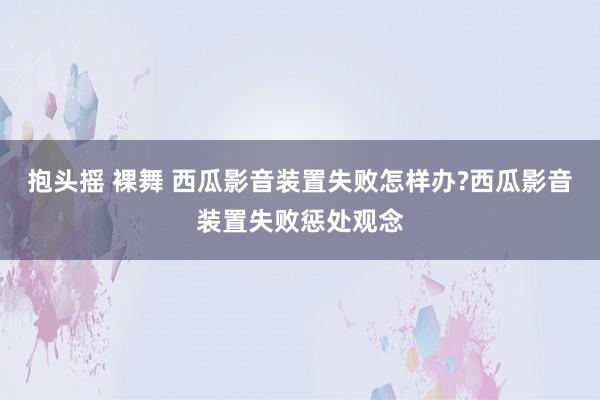 抱头摇 裸舞 西瓜影音装置失败怎样办?西瓜影音装置失败惩处观念