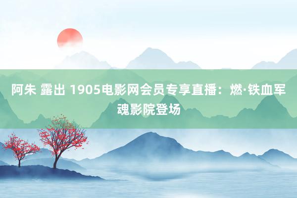 阿朱 露出 1905电影网会员专享直播：燃·铁血军魂影院登场