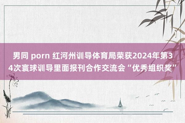 男同 porn 红河州训导体育局荣获2024年第34次寰球训导里面报刊合作交流会“优秀组织奖”