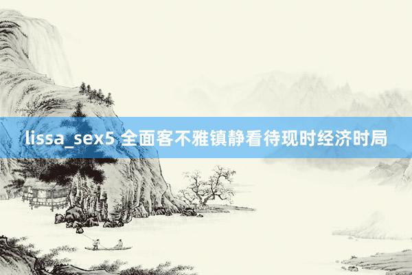 lissa_sex5 全面客不雅镇静看待现时经济时局