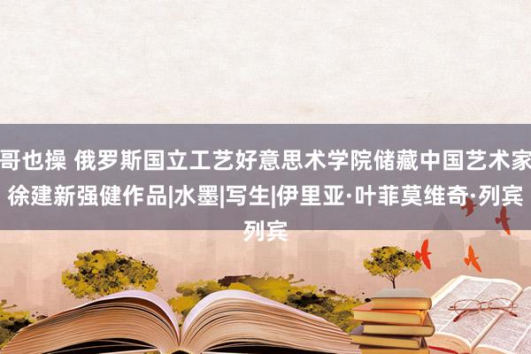 哥也操 俄罗斯国立工艺好意思术学院储藏中国艺术家徐建新强健作品|水墨|写生|伊里亚·叶菲莫维奇·列宾