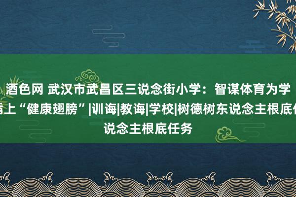 酒色网 武汉市武昌区三说念街小学：智谋体育为学生插上“健康翅膀”|训诲|教诲|学校|树德树东说念主根底任务