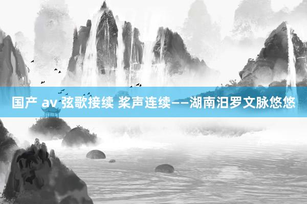 国产 av 弦歌接续 桨声连续——湖南汨罗文脉悠悠