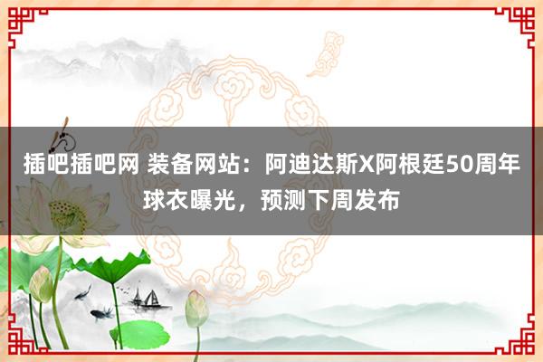 插吧插吧网 装备网站：阿迪达斯X阿根廷50周年球衣曝光，预测下周发布