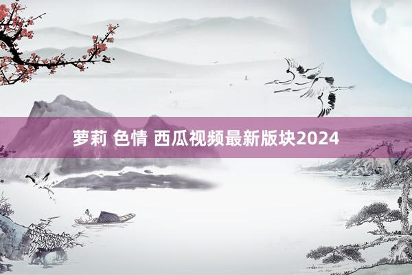 萝莉 色情 西瓜视频最新版块2024