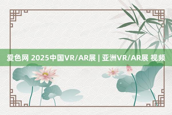 爱色网 2025中国VR/AR展 | 亚洲VR/AR展 视频