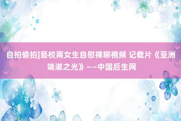 自拍偷拍]藝校兩女生自慰裸聊視頻 记载片《亚洲 端淑之光》——中国后生网