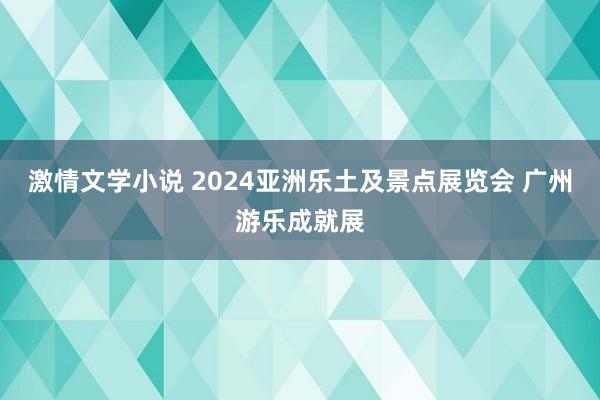 激情文学小说 2024亚洲乐土及景点展览会 广州游乐成就展