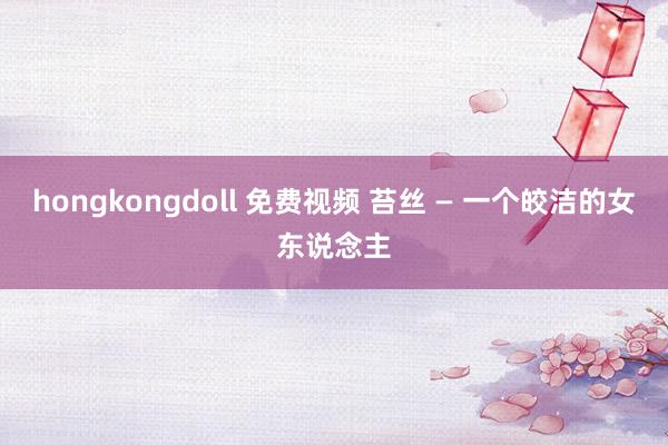 hongkongdoll 免费视频 苔丝 — 一个皎洁的女东说念主