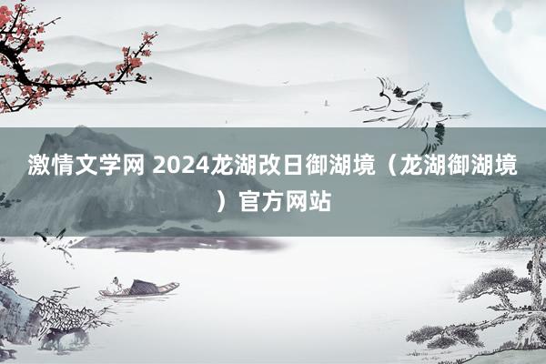 激情文学网 2024龙湖改日御湖境（龙湖御湖境）官方网站