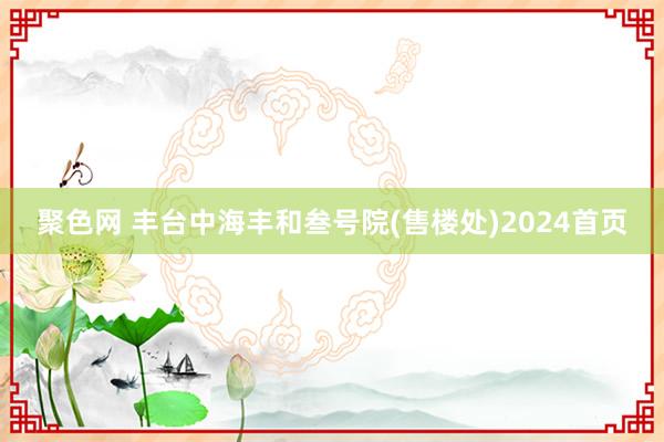 聚色网 丰台中海丰和叁号院(售楼处)2024首页