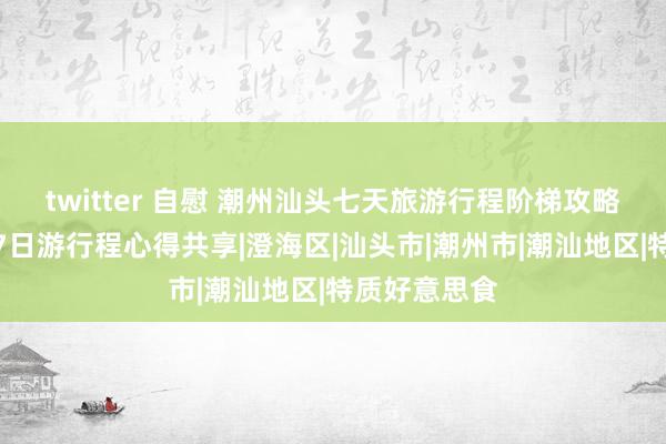 twitter 自慰 潮州汕头七天旅游行程阶梯攻略，潮州汕头7日游行程心得共享|澄海区|汕头市|潮州市|潮汕地区|特质好意思食