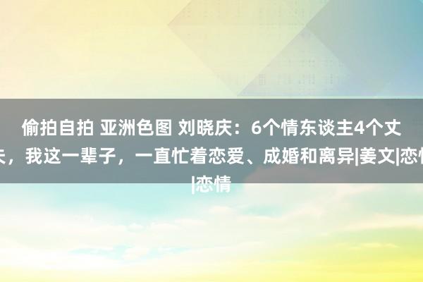 偷拍自拍 亚洲色图 刘晓庆：6个情东谈主4个丈夫，我这一辈子，一直忙着恋爱、成婚和离异|姜文|恋情