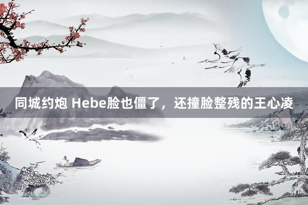 同城约炮 Hebe脸也僵了，还撞脸整残的王心凌