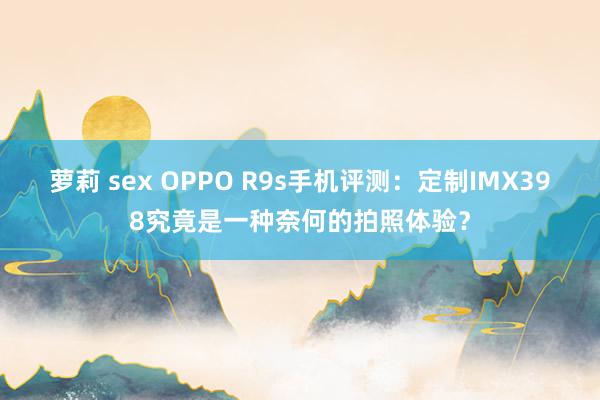 萝莉 sex OPPO R9s手机评测：定制IMX398究竟是一种奈何的拍照体验？