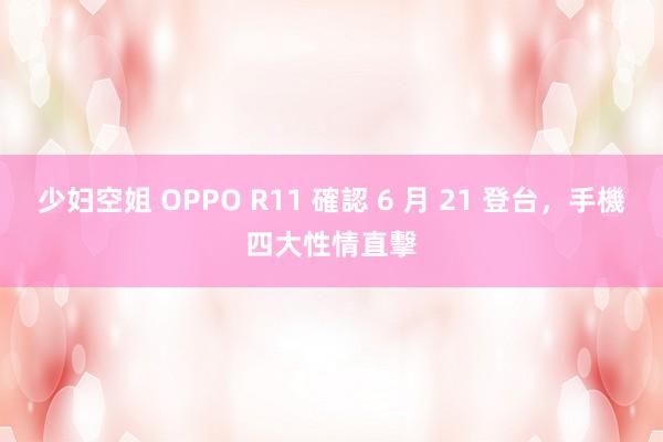 少妇空姐 OPPO R11 確認 6 月 21 登台，手機四大性情直擊