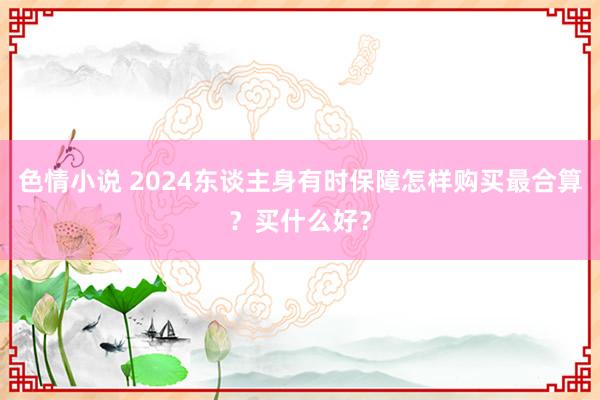 色情小说 2024东谈主身有时保障怎样购买最合算？买什么好？