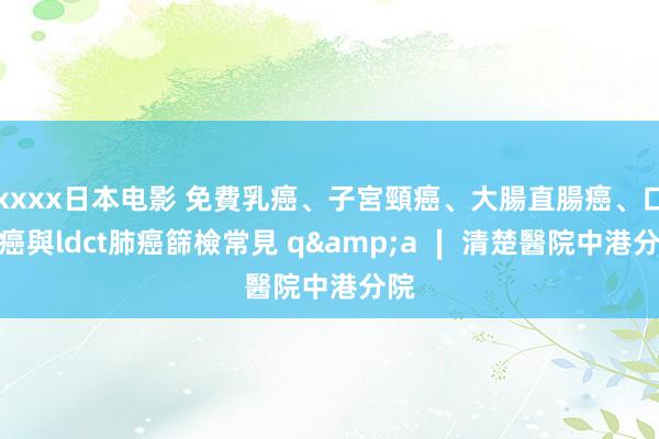xxxx日本电影 免費乳癌、子宮頸癌、大腸直腸癌、口腔癌與ldct肺癌篩檢常見 q&a ∣ 清楚醫院中港分院
