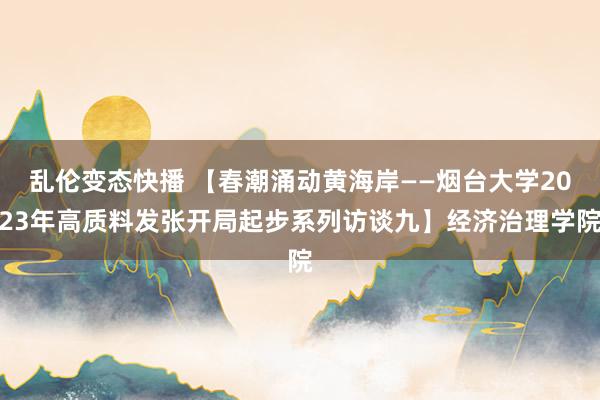 乱伦变态快播 【春潮涌动黄海岸——烟台大学2023年高质料发张开局起步系列访谈九】经济治理学院