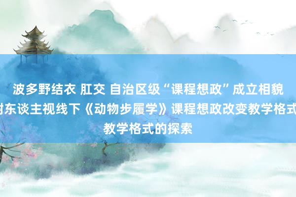 波多野结衣 肛交 自治区级“课程想政”成立相貌-树德树东谈主视线下《动物步履学》课程想政改变教学格式的探索