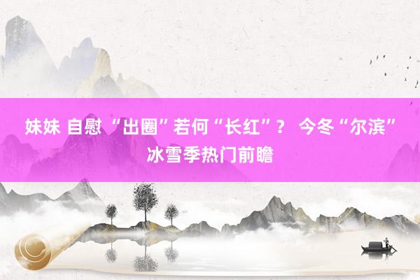 妹妹 自慰 “出圈”若何“长红”？ 今冬“尔滨”冰雪季热门前瞻