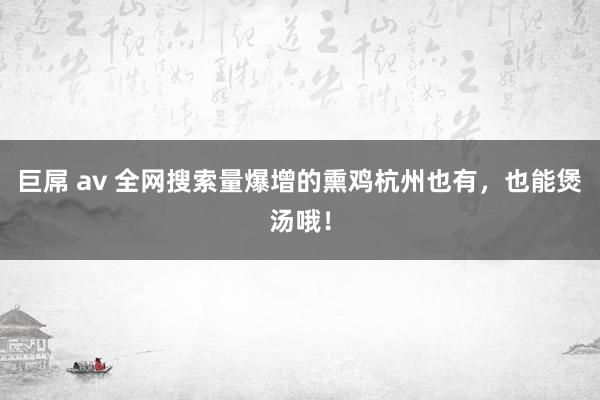 巨屌 av 全网搜索量爆增的熏鸡杭州也有，也能煲汤哦！