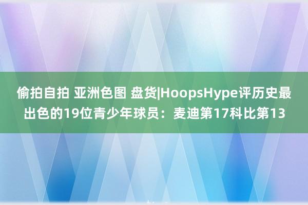 偷拍自拍 亚洲色图 盘货|HoopsHype评历史最出色的19位青少年球员：麦迪第17科比第13