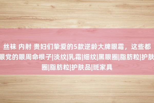 丝袜 内射 贵妇们挚爱的5款逆龄大牌眼霜，这些都是保管垮眼党的眼周命根子|淡纹|乳霜|细纹|黑眼圈|脂肪粒|护肤品|斑家具