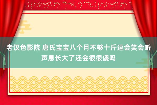 老汉色影院 唐氏宝宝八个月不够十斤逗会笑会听声息长大了还会很很傻吗