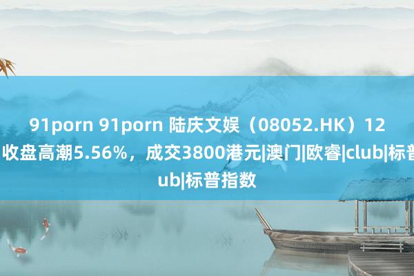 91porn 91porn 陆庆文娱（08052.HK）12月2日收盘高潮5.56%，成交3800港元|澳门|欧睿|club|标普指数