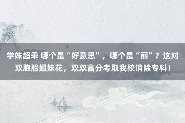 学妹超乖 哪个是“好意思”，哪个是“丽”？这对双胞胎姐妹花，双双高分考取我校消除专科！