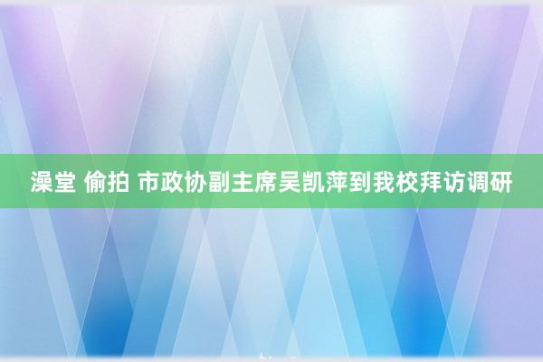 澡堂 偷拍 市政协副主席吴凯萍到我校拜访调研