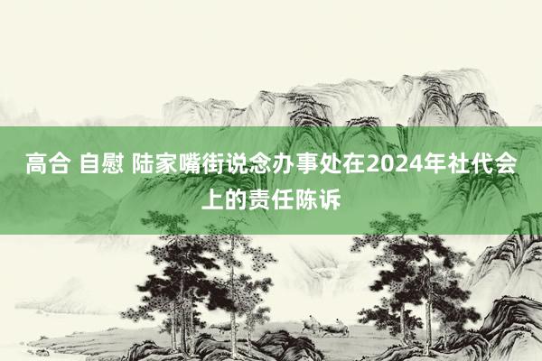 高合 自慰 陆家嘴街说念办事处在2024年社代会上的责任陈诉